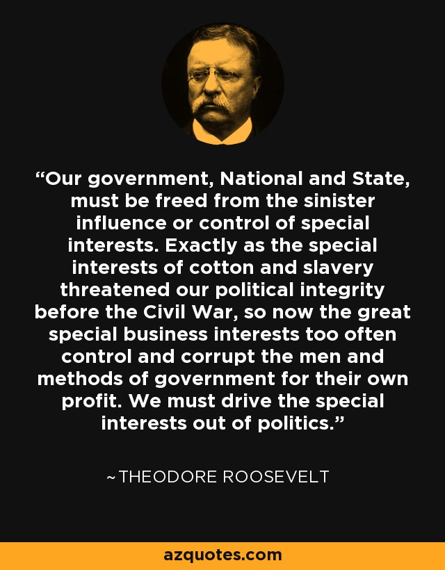 Our government, National and State, must be freed from the sinister influence or control of special interests. Exactly as the special interests of cotton and slavery threatened our political integrity before the Civil War, so now the great special business interests too often control and corrupt the men and methods of government for their own profit. We must drive the special interests out of politics. - Theodore Roosevelt