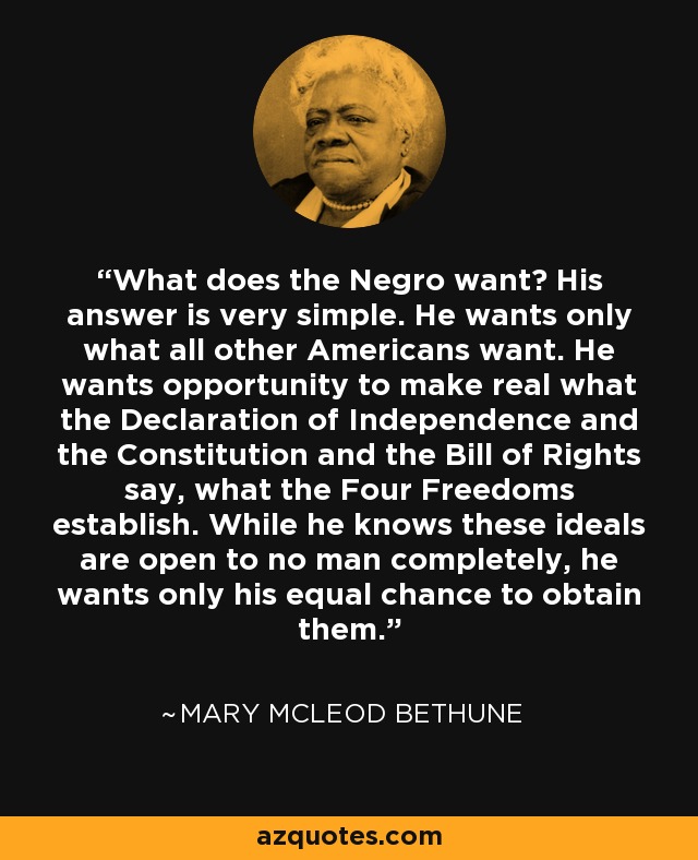 What does the Negro want? His answer is very simple. He wants only what all other Americans want. He wants opportunity to make real what the Declaration of Independence and the Constitution and the Bill of Rights say, what the Four Freedoms establish. While he knows these ideals are open to no man completely, he wants only his equal chance to obtain them. - Mary McLeod Bethune