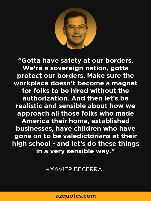 Gotta have safety at our borders. We're a sovereign nation, gotta protect our borders. Make sure the workplace doesn't become a magnet for folks to be hired without the authorization. And then let's be realistic and sensible about how we approach all those folks who made America their home, established businesses, have children who have gone on to be valedictorians at their high school - and let's do these things in a very sensible way. - Xavier Becerra