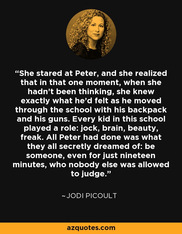 She stared at Peter, and she realized that in that one moment, when she hadn't been thinking, she knew exactly what he'd felt as he moved through the school with his backpack and his guns. Every kid in this school played a role: jock, brain, beauty, freak. All Peter had done was what they all secretly dreamed of: be someone, even for just nineteen minutes, who nobody else was allowed to judge. - Jodi Picoult