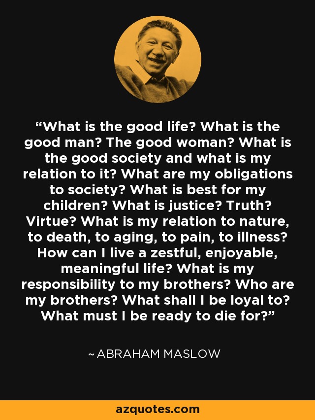 What is the good life? What is the good man? The good woman? What is the good society and what is my relation to it? What are my obligations to society? What is best for my children? What is justice? Truth? Virtue? What is my relation to nature, to death, to aging, to pain, to illness? How can I live a zestful, enjoyable, meaningful life? What is my responsibility to my brothers? Who are my brothers? What shall I be loyal to? What must I be ready to die for? - Abraham Maslow