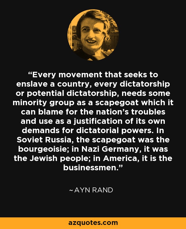 Every movement that seeks to enslave a country, every dictatorship or potential dictatorship, needs some minority group as a scapegoat which it can blame for the nation's troubles and use as a justification of its own demands for dictatorial powers. In Soviet Russia, the scapegoat was the bourgeoisie; in Nazi Germany, it was the Jewish people; in America, it is the businessmen. - Ayn Rand