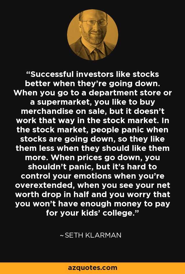 Successful investors like stocks better when they’re going down. When you go to a department store or a supermarket, you like to buy merchandise on sale, but it doesn’t work that way in the stock market. In the stock market, people panic when stocks are going down, so they like them less when they should like them more. When prices go down, you shouldn’t panic, but it’s hard to control your emotions when you’re overextended, when you see your net worth drop in half and you worry that you won’t have enough money to pay for your kids’ college. - Seth Klarman