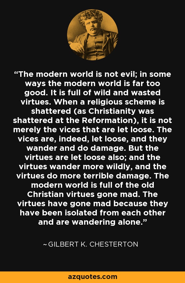 The modern world is not evil; in some ways the modern world is far too good. It is full of wild and wasted virtues. When a religious scheme is shattered (as Christianity was shattered at the Reformation), it is not merely the vices that are let loose. The vices are, indeed, let loose, and they wander and do damage. But the virtues are let loose also; and the virtues wander more wildly, and the virtues do more terrible damage. The modern world is full of the old Christian virtues gone mad. The virtues have gone mad because they have been isolated from each other and are wandering alone. - Gilbert K. Chesterton