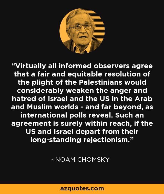 Virtually all informed observers agree that a fair and equitable resolution of the plight of the Palestinians would considerably weaken the anger and hatred of Israel and the US in the Arab and Muslim worlds - and far beyond, as international polls reveal. Such an agreement is surely within reach, if the US and Israel depart from their long-standing rejectionism. - Noam Chomsky