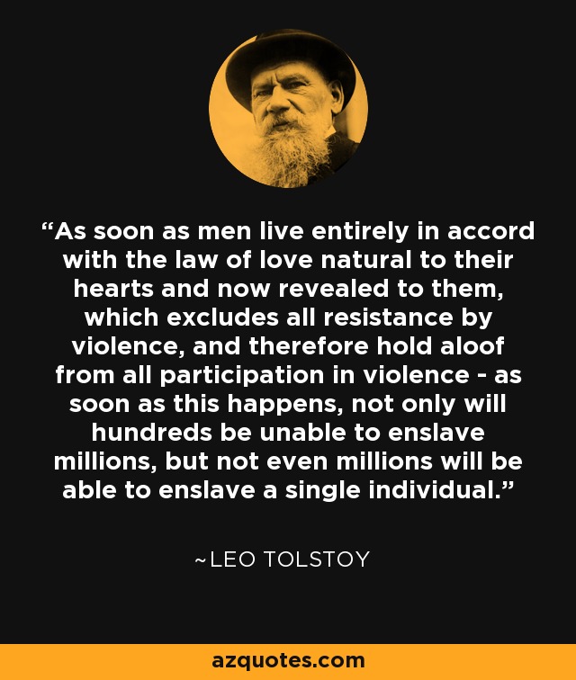 As soon as men live entirely in accord with the law of love natural to their hearts and now revealed to them, which excludes all resistance by violence, and therefore hold aloof from all participation in violence - as soon as this happens, not only will hundreds be unable to enslave millions, but not even millions will be able to enslave a single individual. - Leo Tolstoy
