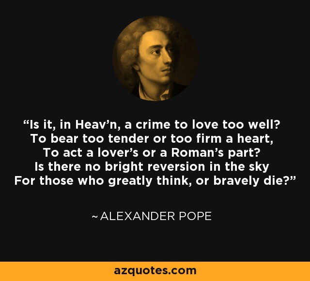 Is it, in Heav'n, a crime to love too well? To bear too tender or too firm a heart, To act a lover's or a Roman's part? Is there no bright reversion in the sky For those who greatly think, or bravely die? - Alexander Pope