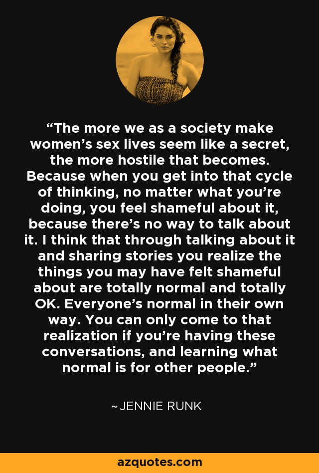 The more we as a society make women's sex lives seem like a secret, the more hostile that becomes. Because when you get into that cycle of thinking, no matter what you're doing, you feel shameful about it, because there's no way to talk about it. I think that through talking about it and sharing stories you realize the things you may have felt shameful about are totally normal and totally OK. Everyone's normal in their own way. You can only come to that realization if you're having these conversations, and learning what normal is for other people. - Jennie Runk