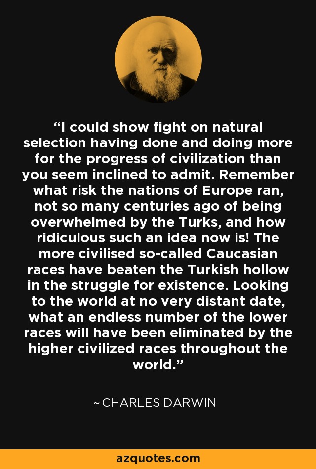 I could show fight on natural selection having done and doing more for the progress of civilization than you seem inclined to admit. Remember what risk the nations of Europe ran, not so many centuries ago of being overwhelmed by the Turks, and how ridiculous such an idea now is! The more civilised so-called Caucasian races have beaten the Turkish hollow in the struggle for existence. Looking to the world at no very distant date, what an endless number of the lower races will have been eliminated by the higher civilized races throughout the world. - Charles Darwin