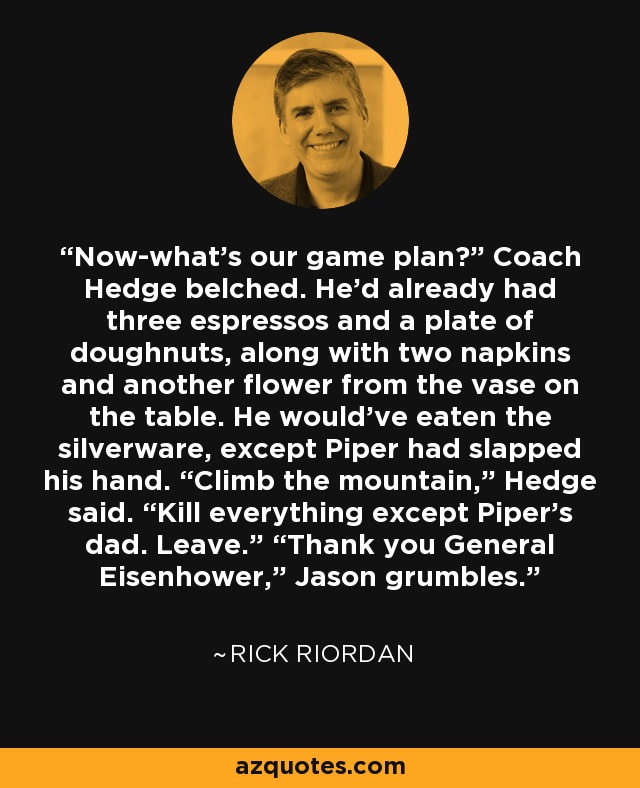 Now-what’s our game plan?” Coach Hedge belched. He’d already had three espressos and a plate of doughnuts, along with two napkins and another flower from the vase on the table. He would’ve eaten the silverware, except Piper had slapped his hand. “Climb the mountain,” Hedge said. “Kill everything except Piper’s dad. Leave.” “Thank you General Eisenhower,” Jason grumbles. - Rick Riordan