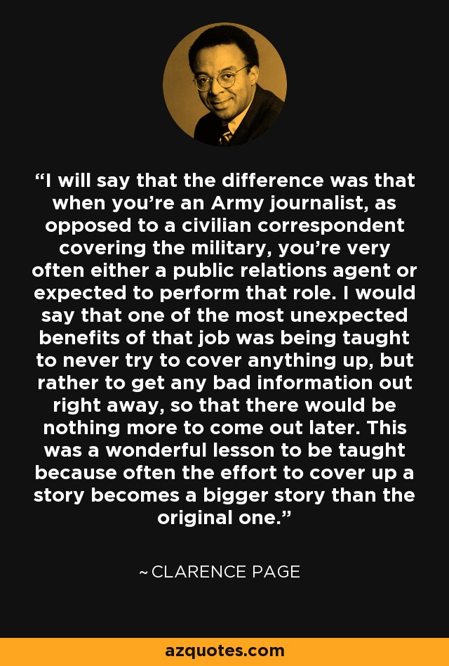 I will say that the difference was that when you're an Army journalist, as opposed to a civilian correspondent covering the military, you're very often either a public relations agent or expected to perform that role. I would say that one of the most unexpected benefits of that job was being taught to never try to cover anything up, but rather to get any bad information out right away, so that there would be nothing more to come out later. This was a wonderful lesson to be taught because often the effort to cover up a story becomes a bigger story than the original one. - Clarence Page