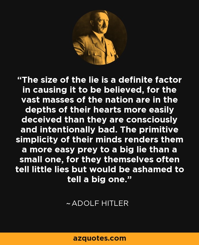 The size of the lie is a definite factor in causing it to be believed, for the vast masses of the nation are in the depths of their hearts more easily deceived than they are consciously and intentionally bad. The primitive simplicity of their minds renders them a more easy prey to a big lie than a small one, for they themselves often tell little lies but would be ashamed to tell a big one. - Adolf Hitler