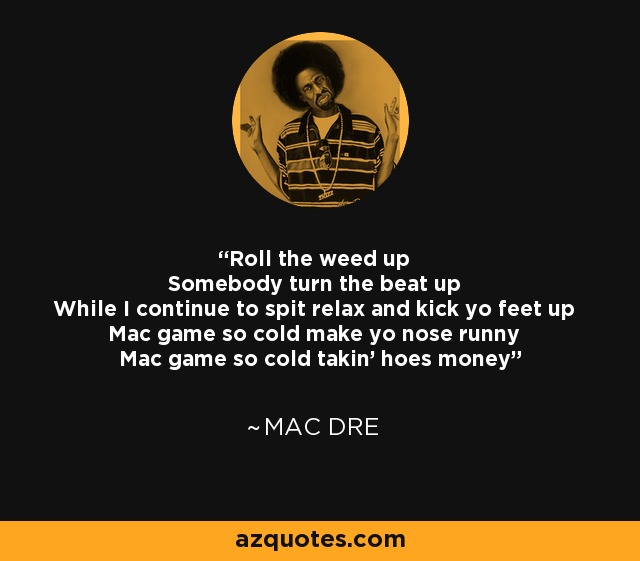 Roll the weed up Somebody turn the beat up While I continue to spit relax and kick yo feet up Mac game so cold make yo nose runny Mac game so cold takin' hoes money - Mac Dre