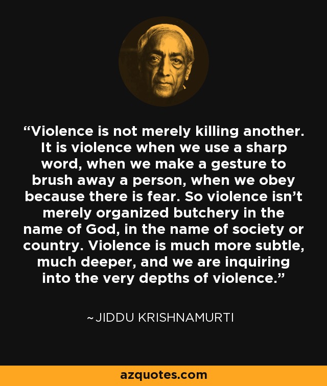Violence is not merely killing another. It is violence when we use a sharp word, when we make a gesture to brush away a person, when we obey because there is fear. So violence isn't merely organized butchery in the name of God, in the name of society or country. Violence is much more subtle, much deeper, and we are inquiring into the very depths of violence. - Jiddu Krishnamurti