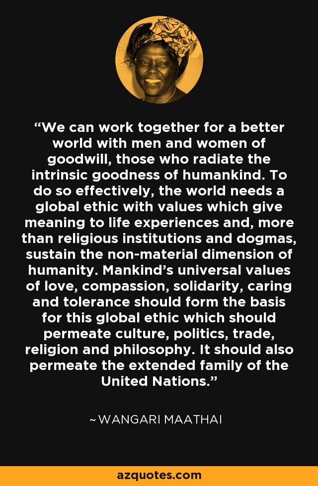 We can work together for a better world with men and women of goodwill, those who radiate the intrinsic goodness of humankind. To do so effectively, the world needs a global ethic with values which give meaning to life experiences and, more than religious institutions and dogmas, sustain the non-material dimension of humanity. Mankind's universal values of love, compassion, solidarity, caring and tolerance should form the basis for this global ethic which should permeate culture, politics, trade, religion and philosophy. It should also permeate the extended family of the United Nations. - Wangari Maathai