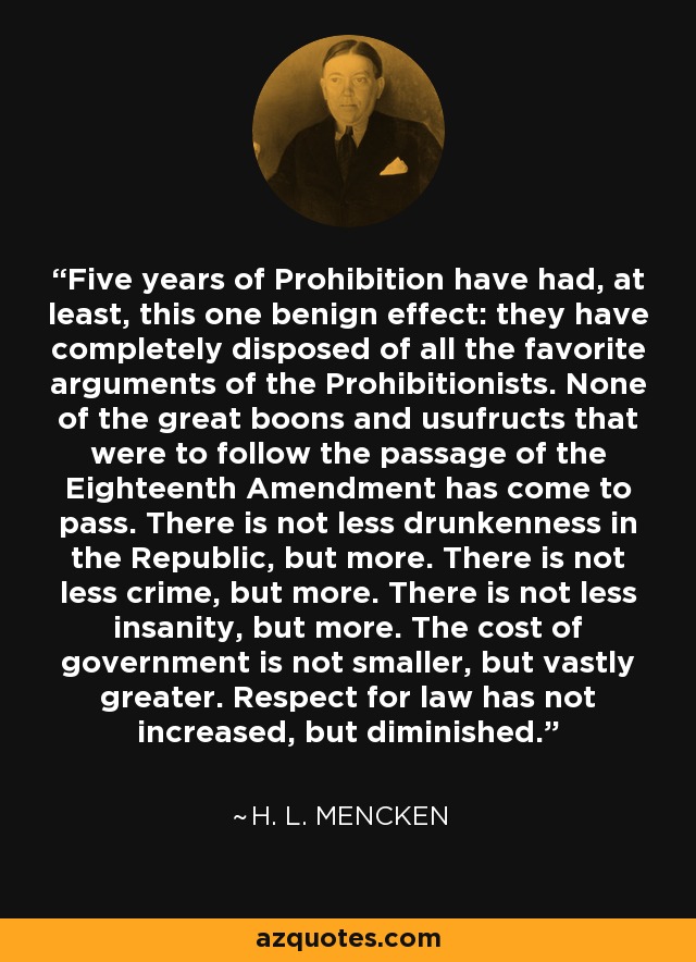 Five years of Prohibition have had, at least, this one benign effect: they have completely disposed of all the favorite arguments of the Prohibitionists. None of the great boons and usufructs that were to follow the passage of the Eighteenth Amendment has come to pass. There is not less drunkenness in the Republic, but more. There is not less crime, but more. There is not less insanity, but more. The cost of government is not smaller, but vastly greater. Respect for law has not increased, but diminished. - H. L. Mencken