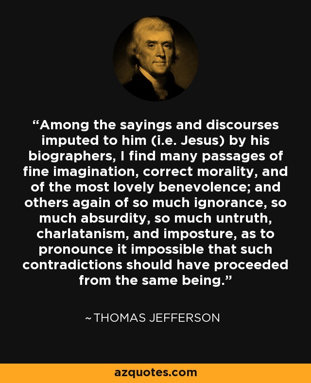 Among the sayings and discourses imputed to him (i.e. Jesus) by his biographers, I find many passages of fine imagination, correct morality, and of the most lovely benevolence; and others again of so much ignorance, so much absurdity, so much untruth, charlatanism, and imposture, as to pronounce it impossible that such contradictions should have proceeded from the same being. - Thomas Jefferson