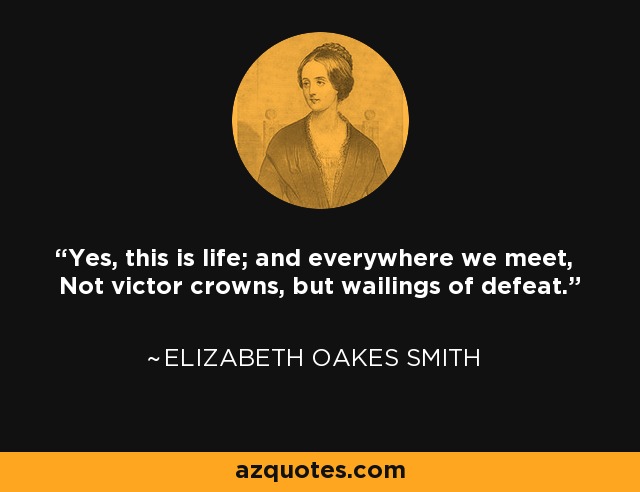 Yes, this is life; and everywhere we meet, Not victor crowns, but wailings of defeat. - Elizabeth Oakes Smith