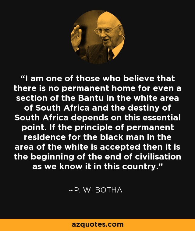 I am one of those who believe that there is no permanent home for even a section of the Bantu in the white area of South Africa and the destiny of South Africa depends on this essential point. If the principle of permanent residence for the black man in the area of the white is accepted then it is the beginning of the end of civilisation as we know it in this country. - P. W. Botha