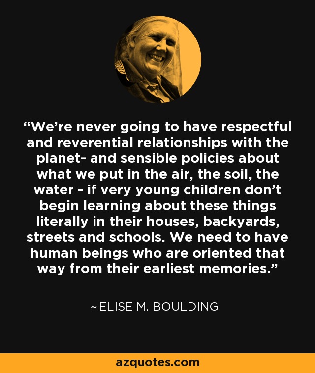We're never going to have respectful and reverential relationships with the planet- and sensible policies about what we put in the air, the soil, the water - if very young children don't begin learning about these things literally in their houses, backyards, streets and schools. We need to have human beings who are oriented that way from their earliest memories. - Elise M. Boulding