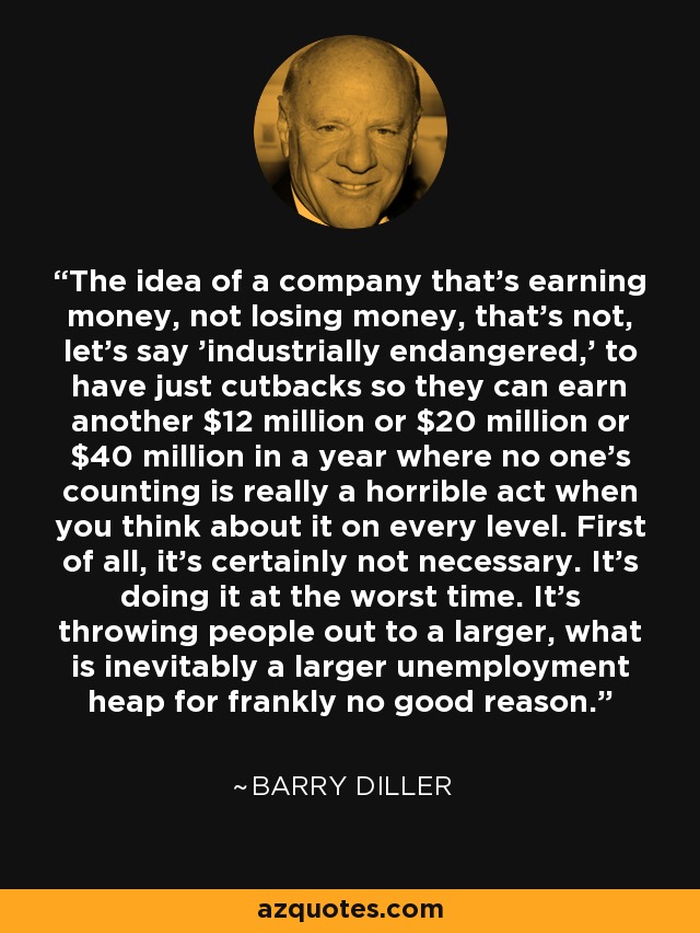 The idea of a company that's earning money, not losing money, that's not, let's say 'industrially endangered,' to have just cutbacks so they can earn another $12 million or $20 million or $40 million in a year where no one's counting is really a horrible act when you think about it on every level. First of all, it's certainly not necessary. It's doing it at the worst time. It's throwing people out to a larger, what is inevitably a larger unemployment heap for frankly no good reason. - Barry Diller