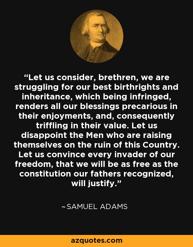Let us consider, brethren, we are struggling for our best birthrights and inheritance, which being infringed, renders all our blessings precarious in their enjoyments, and, consequently triffling in their value. Let us disappoint the Men who are raising themselves on the ruin of this Country. Let us convince every invader of our freedom, that we will be as free as the constitution our fathers recognized, will justify. - Samuel Adams