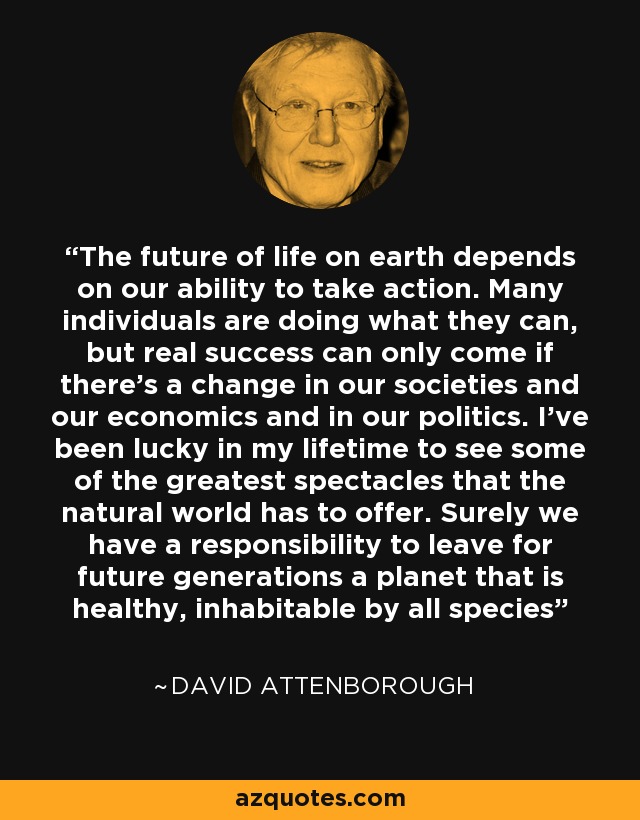 The future of life on earth depends on our ability to take action. Many individuals are doing what they can, but real success can only come if there's a change in our societies and our economics and in our politics. I've been lucky in my lifetime to see some of the greatest spectacles that the natural world has to offer. Surely we have a responsibility to leave for future generations a planet that is healthy, inhabitable by all species - David Attenborough