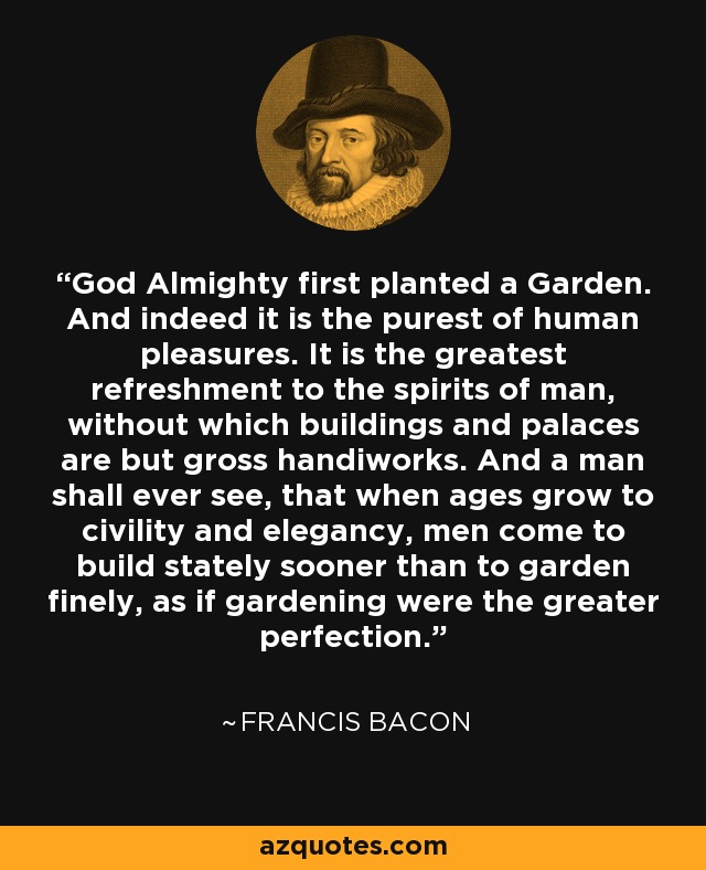 God Almighty first planted a Garden. And indeed it is the purest of human pleasures. It is the greatest refreshment to the spirits of man, without which buildings and palaces are but gross handiworks. And a man shall ever see, that when ages grow to civility and elegancy, men come to build stately sooner than to garden finely, as if gardening were the greater perfection. - Francis Bacon