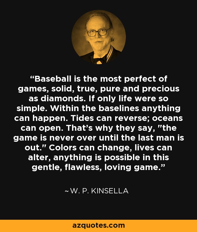 Baseball is the most perfect of games, solid, true, pure and precious as diamonds. If only life were so simple. Within the baselines anything can happen. Tides can reverse; oceans can open. That's why they say, 