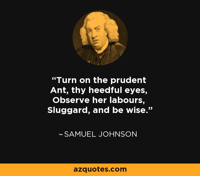 Turn on the prudent Ant, thy heedful eyes, Observe her labours, Sluggard, and be wise. - Samuel Johnson