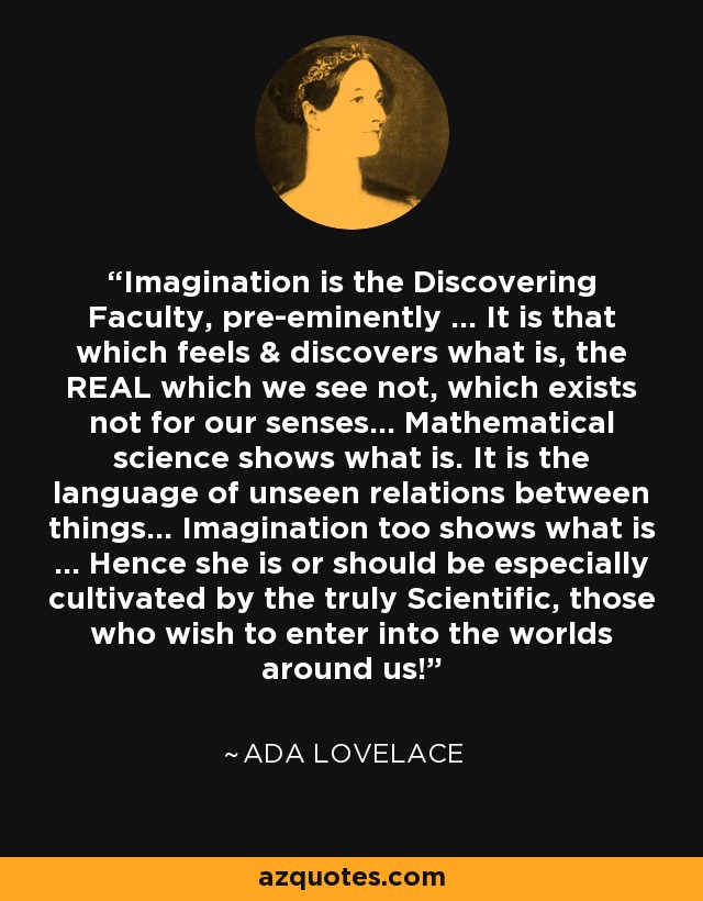 Imagination is the Discovering Faculty, pre-eminently ... It is that which feels & discovers what is, the REAL which we see not, which exists not for our senses... Mathematical science shows what is. It is the language of unseen relations between things... Imagination too shows what is ... Hence she is or should be especially cultivated by the truly Scientific, those who wish to enter into the worlds around us! - Ada Lovelace