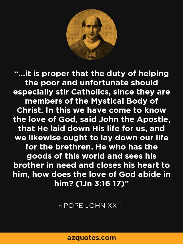 ...it is proper that the duty of helping the poor and unfortunate should especially stir Catholics, since they are members of the Mystical Body of Christ. In this we have come to know the love of God, said John the Apostle, that He laid down His life for us, and we likewise ought to lay down our life for the brethren. He who has the goods of this world and sees his brother in need and closes his heart to him, how does the love of God abide in him? (1Jn 3:16 17) - Pope John XXII