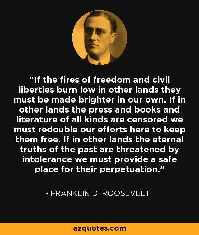If the fires of freedom and civil liberties burn low in other lands they must be made brighter in our own. If in other lands the press and books and literature of all kinds are censored we must redouble our efforts here to keep them free. If in other lands the eternal truths of the past are threatened by intolerance we must provide a safe place for their perpetuation. - Franklin D. Roosevelt