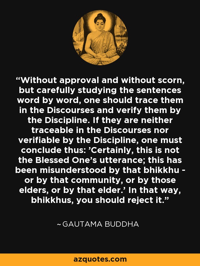 Without approval and without scorn, but carefully studying the sentences word by word, one should trace them in the Discourses and verify them by the Discipline. If they are neither traceable in the Discourses nor verifiable by the Discipline, one must conclude thus: 'Certainly, this is not the Blessed One's utterance; this has been misunderstood by that bhikkhu - or by that community, or by those elders, or by that elder.' In that way, bhikkhus, you should reject it. - Gautama Buddha