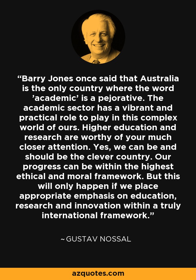 Barry Jones once said that Australia is the only country where the word 'academic' is a pejorative. The academic sector has a vibrant and practical role to play in this complex world of ours. Higher education and research are worthy of your much closer attention. Yes, we can be and should be the clever country. Our progress can be within the highest ethical and moral framework. But this will only happen if we place appropriate emphasis on education, research and innovation within a truly international framework. - Gustav Nossal