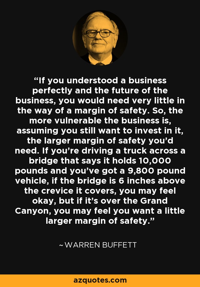 If you understood a business perfectly and the future of the business, you would need very little in the way of a margin of safety. So, the more vulnerable the business is, assuming you still want to invest in it, the larger margin of safety you'd need. If you're driving a truck across a bridge that says it holds 10,000 pounds and you've got a 9,800 pound vehicle, if the bridge is 6 inches above the crevice it covers, you may feel okay, but if it's over the Grand Canyon, you may feel you want a little larger margin of safety. - Warren Buffett