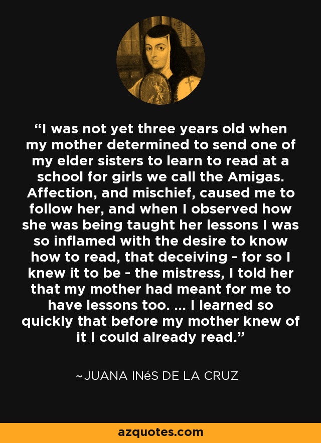I was not yet three years old when my mother determined to send one of my elder sisters to learn to read at a school for girls we call the Amigas. Affection, and mischief, caused me to follow her, and when I observed how she was being taught her lessons I was so inflamed with the desire to know how to read, that deceiving - for so I knew it to be - the mistress, I told her that my mother had meant for me to have lessons too. ... I learned so quickly that before my mother knew of it I could already read. - Juana Inés de la Cruz