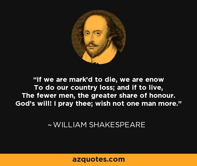 If we are mark'd to die, we are enow To do our country loss; and if to live, The fewer men, the greater share of honour. God's will! I pray thee; wish not one man more. - William Shakespeare