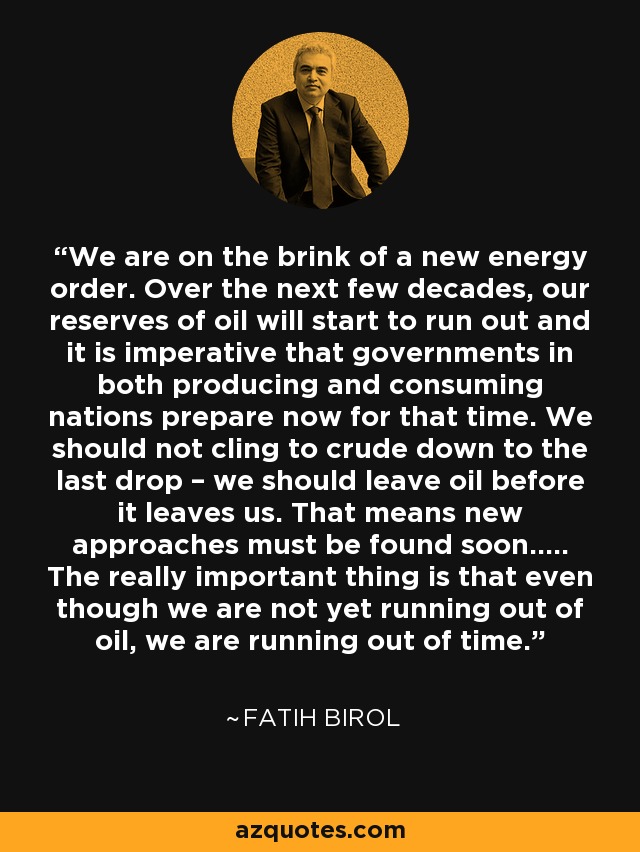 We are on the brink of a new energy order. Over the next few decades, our reserves of oil will start to run out and it is imperative that governments in both producing and consuming nations prepare now for that time. We should not cling to crude down to the last drop – we should leave oil before it leaves us. That means new approaches must be found soon..... The really important thing is that even though we are not yet running out of oil, we are running out of time. - Fatih Birol