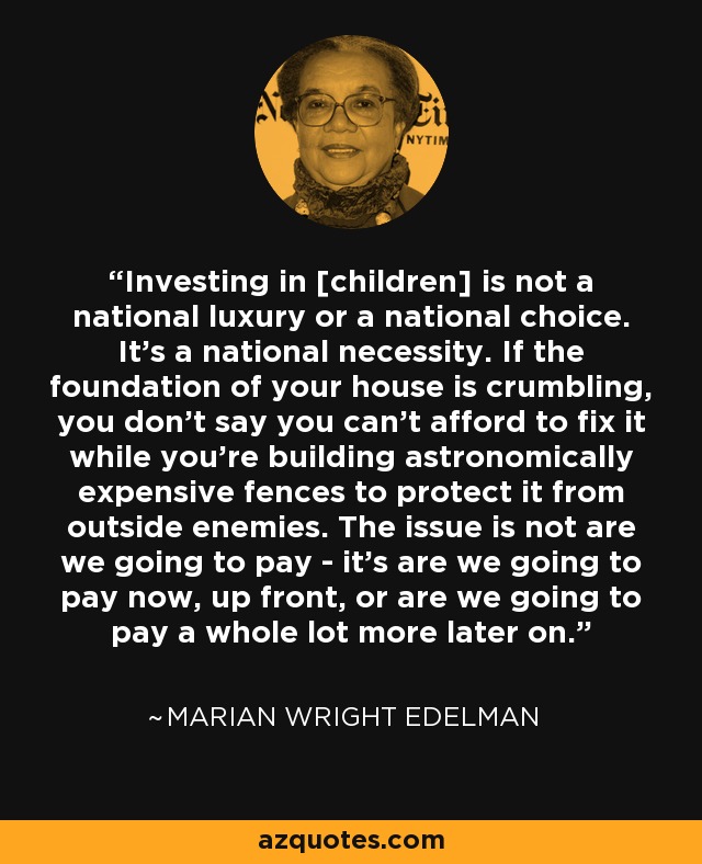 Investing in [children] is not a national luxury or a national choice. It's a national necessity. If the foundation of your house is crumbling, you don't say you can't afford to fix it while you're building astronomically expensive fences to protect it from outside enemies. The issue is not are we going to pay - it's are we going to pay now, up front, or are we going to pay a whole lot more later on. - Marian Wright Edelman