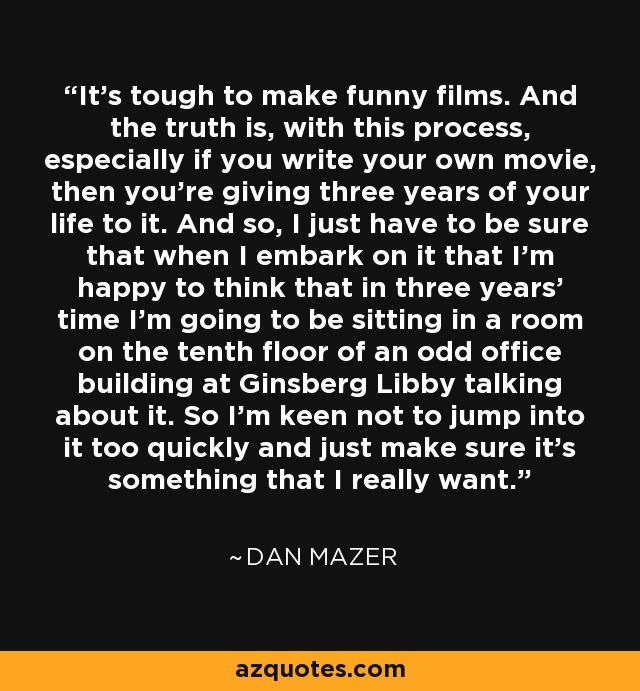 It's tough to make funny films. And the truth is, with this process, especially if you write your own movie, then you're giving three years of your life to it. And so, I just have to be sure that when I embark on it that I'm happy to think that in three years' time I'm going to be sitting in a room on the tenth floor of an odd office building at Ginsberg Libby talking about it. So I'm keen not to jump into it too quickly and just make sure it's something that I really want. - Dan Mazer