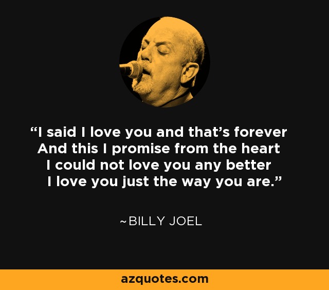 I said I love you and that's forever And this I promise from the heart I could not love you any better I love you just the way you are. - Billy Joel