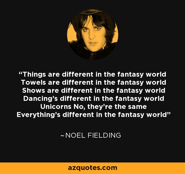 Things are different in the fantasy world Towels are different in the fantasy world Shows are different in the fantasy world Dancing's different in the fantasy world Unicorns No, they're the same Everything's different in the fantasy world - Noel Fielding