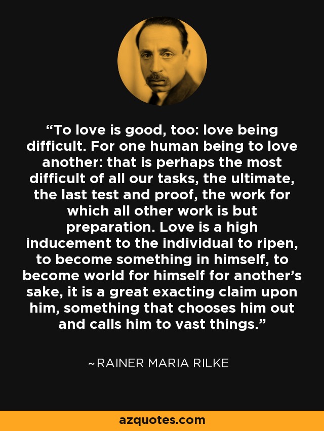 To love is good, too: love being difficult. For one human being to love another: that is perhaps the most difficult of all our tasks, the ultimate, the last test and proof, the work for which all other work is but preparation. Love is a high inducement to the individual to ripen, to become something in himself, to become world for himself for another's sake, it is a great exacting claim upon him, something that chooses him out and calls him to vast things. - Rainer Maria Rilke