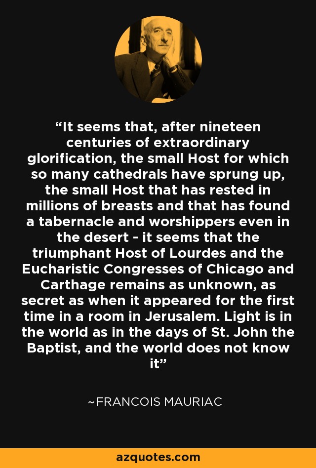 It seems that, after nineteen centuries of extraordinary glorification, the small Host for which so many cathedrals have sprung up, the small Host that has rested in millions of breasts and that has found a tabernacle and worshippers even in the desert - it seems that the triumphant Host of Lourdes and the Eucharistic Congresses of Chicago and Carthage remains as unknown, as secret as when it appeared for the first time in a room in Jerusalem. Light is in the world as in the days of St. John the Baptist, and the world does not know it - Francois Mauriac