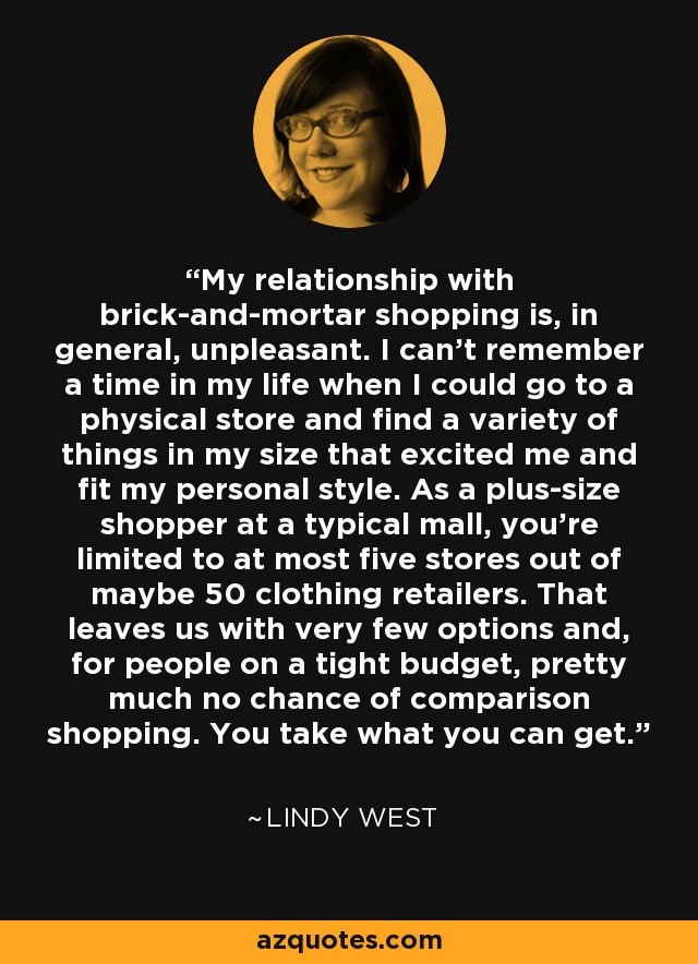 My relationship with brick-and-mortar shopping is, in general, unpleasant. I can't remember a time in my life when I could go to a physical store and find a variety of things in my size that excited me and fit my personal style. As a plus-size shopper at a typical mall, you're limited to at most five stores out of maybe 50 clothing retailers. That leaves us with very few options and, for people on a tight budget, pretty much no chance of comparison shopping. You take what you can get. - Lindy West