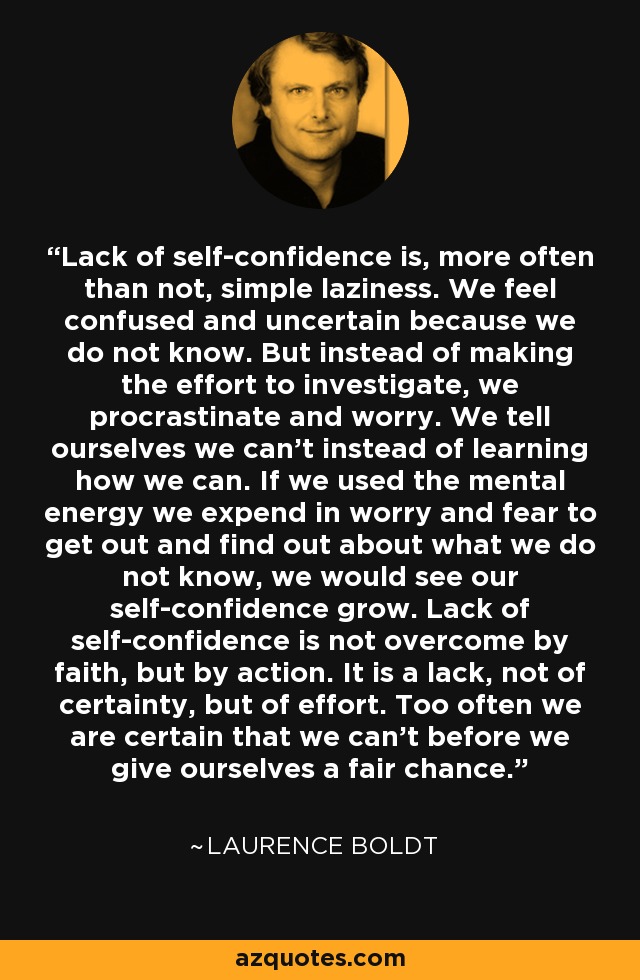 Lack of self-confidence is, more often than not, simple laziness. We feel confused and uncertain because we do not know. But instead of making the effort to investigate, we procrastinate and worry. We tell ourselves we can't instead of learning how we can. If we used the mental energy we expend in worry and fear to get out and find out about what we do not know, we would see our self-confidence grow. Lack of self-confidence is not overcome by faith, but by action. It is a lack, not of certainty, but of effort. Too often we are certain that we can't before we give ourselves a fair chance. - Laurence Boldt