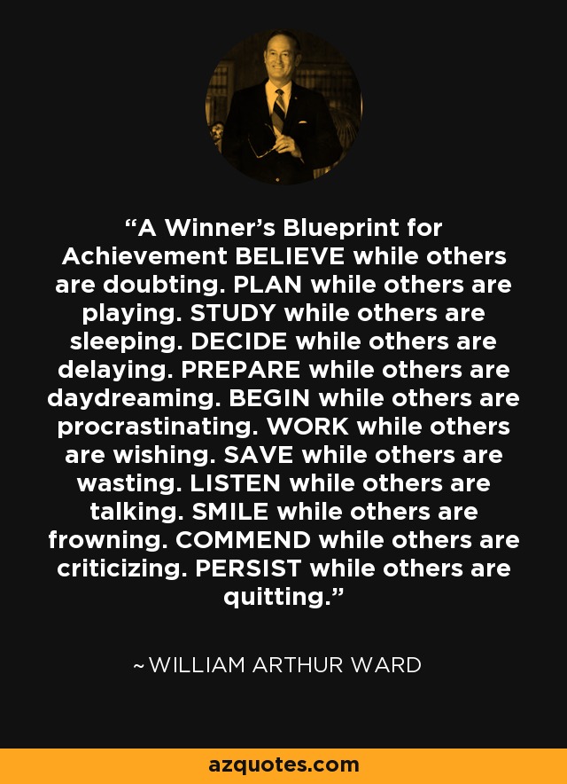 A Winner's Blueprint for Achievement BELIEVE while others are doubting. PLAN while others are playing. STUDY while others are sleeping. DECIDE while others are delaying. PREPARE while others are daydreaming. BEGIN while others are procrastinating. WORK while others are wishing. SAVE while others are wasting. LISTEN while others are talking. SMILE while others are frowning. COMMEND while others are criticizing. PERSIST while others are quitting. - William Arthur Ward