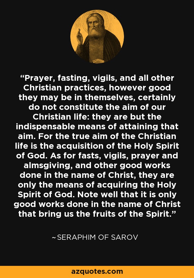 Prayer, fasting, vigils, and all other Christian practices, however good they may be in themselves, certainly do not constitute the aim of our Christian life: they are but the indispensable means of attaining that aim. For the true aim of the Christian life is the acquisition of the Holy Spirit of God. As for fasts, vigils, prayer and almsgiving, and other good works done in the name of Christ, they are only the means of acquiring the Holy Spirit of God. Note well that it is only good works done in the name of Christ that bring us the fruits of the Spirit. - Seraphim of Sarov