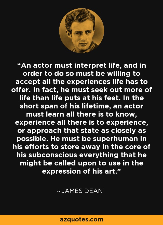 An actor must interpret life, and in order to do so must be willing to accept all the experiences life has to offer. In fact, he must seek out more of life than life puts at his feet. In the short span of his lifetime, an actor must learn all there is to know, experience all there is to experience, or approach that state as closely as possible. He must be superhuman in his efforts to store away in the core of his subconscious everything that he might be called upon to use in the expression of his art. - James Dean